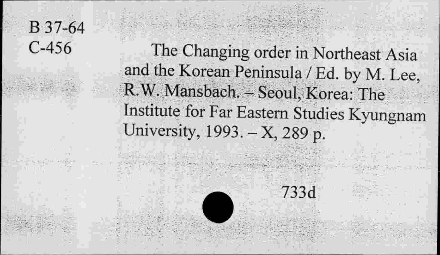 ﻿В 37-64
С-456	The Changing order in Northeast Asia
and the Korean Peninsula / Ed. by M. Lee, R.W. Mansbach. - Seoul, Korea: The Institute for Far Eastern Studies Kyungnam University, 1993. - X, 289 p.
733d